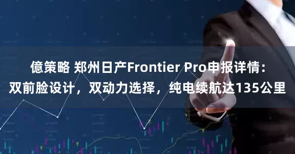 億策略 郑州日产Frontier Pro申报详情：双前脸设计，双动力选择，纯电续航达135公里
