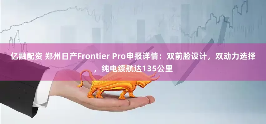 亿融配资 郑州日产Frontier Pro申报详情：双前脸设计，双动力选择，纯电续航达135公里