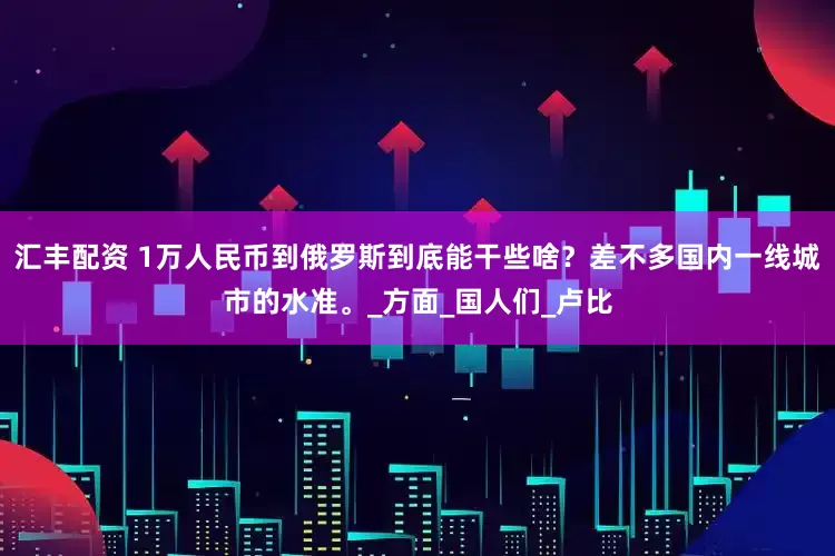汇丰配资 1万人民币到俄罗斯到底能干些啥？差不多国内一线城市的水准。_方面_国人们_卢比