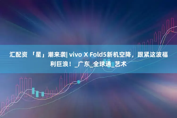 汇配资 「星」潮来袭| vivo X Fold5新机空降，跟紧这波福利巨浪！_广东_全球通_艺术