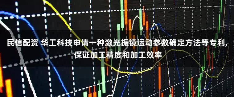 民信配资 华工科技申请一种激光振镜运动参数确定方法等专利, 保证加工精度和加工效率