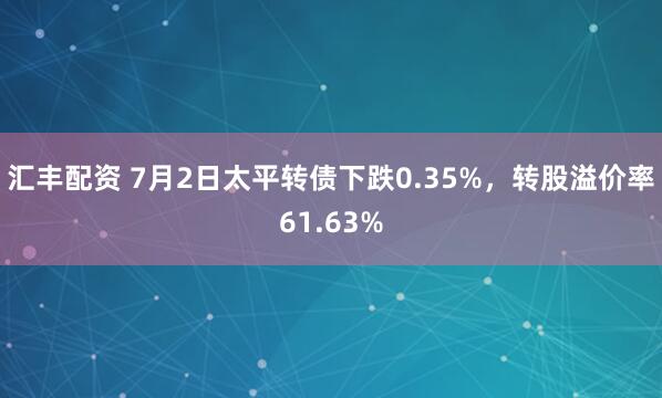 汇丰配资 7月2日太平转债下跌0.35%，转股溢价率61.63%
