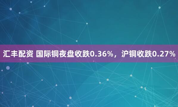 汇丰配资 国际铜夜盘收跌0.36%，沪铜收跌0.27%