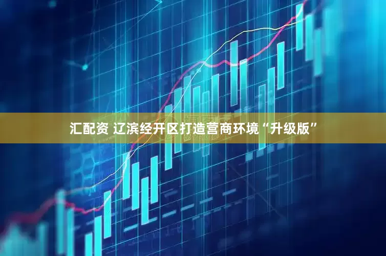 汇配资 辽滨经开区打造营商环境“升级版”