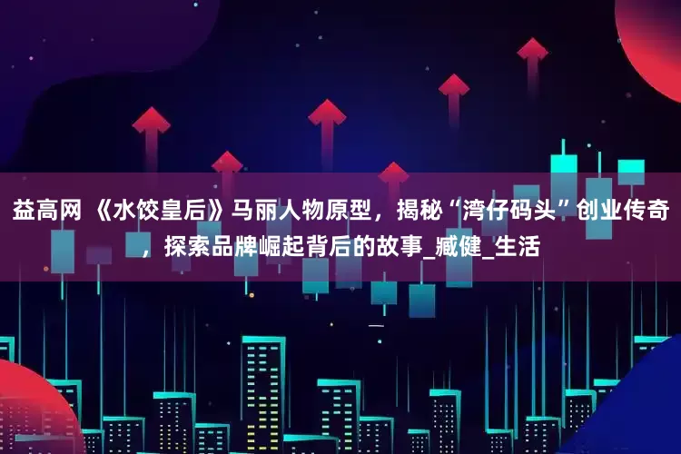 益高网 《水饺皇后》马丽人物原型，揭秘“湾仔码头”创业传奇，探索品牌崛起背后的故事_臧健_生活