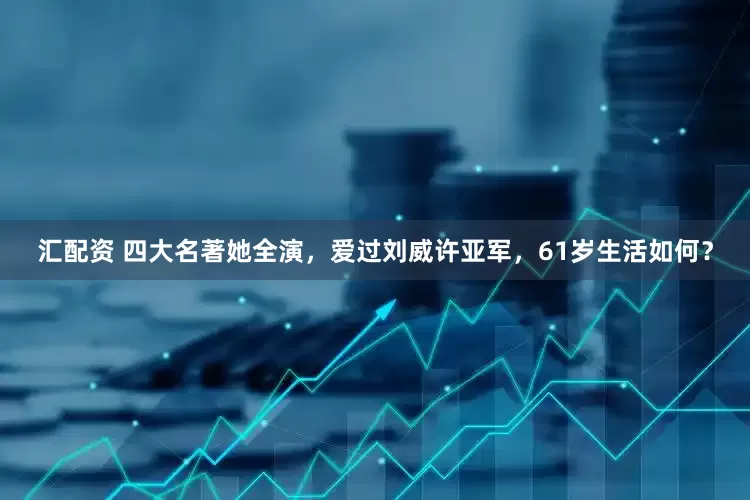 汇配资 四大名著她全演，爱过刘威许亚军，61岁生活如何？