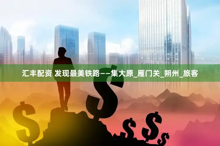汇丰配资 发现最美铁路——集大原_雁门关_朔州_旅客