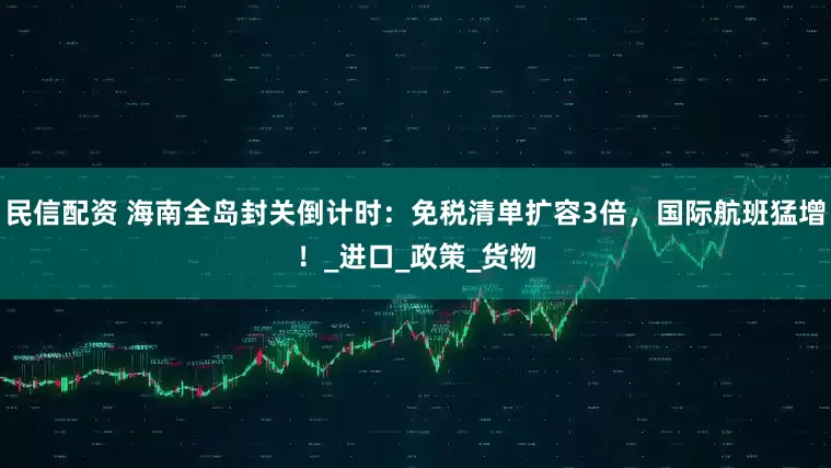 民信配资 海南全岛封关倒计时：免税清单扩容3倍，国际航班猛增！_进口_政策_货物