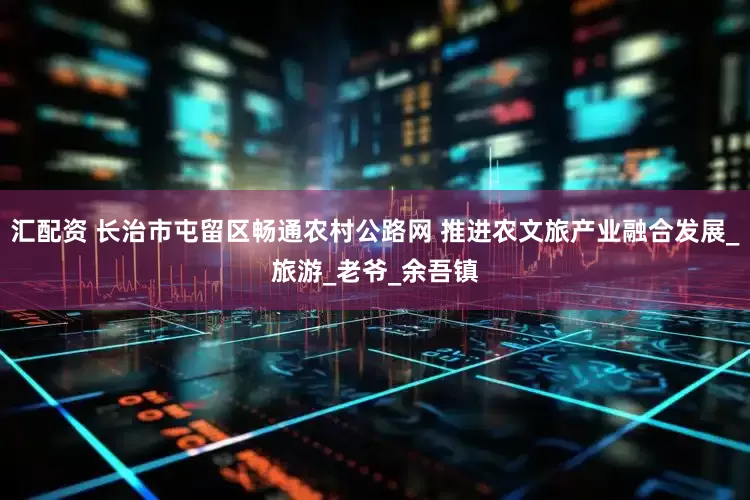 汇配资 长治市屯留区畅通农村公路网 推进农文旅产业融合发展_旅游_老爷_余吾镇