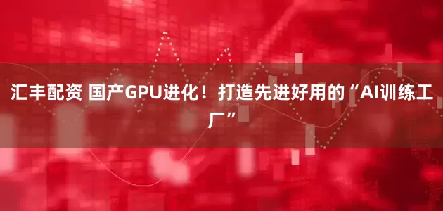 汇丰配资 国产GPU进化！打造先进好用的“AI训练工厂”