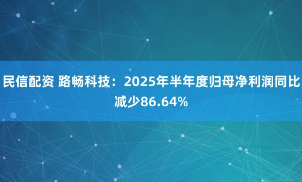 民信配资 路畅科技：2025年半年度归母净利润同比减少86.64%