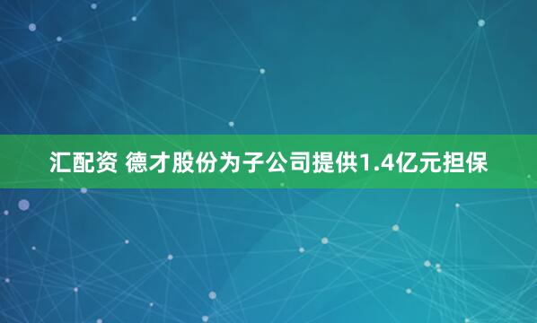 汇配资 德才股份为子公司提供1.4亿元担保