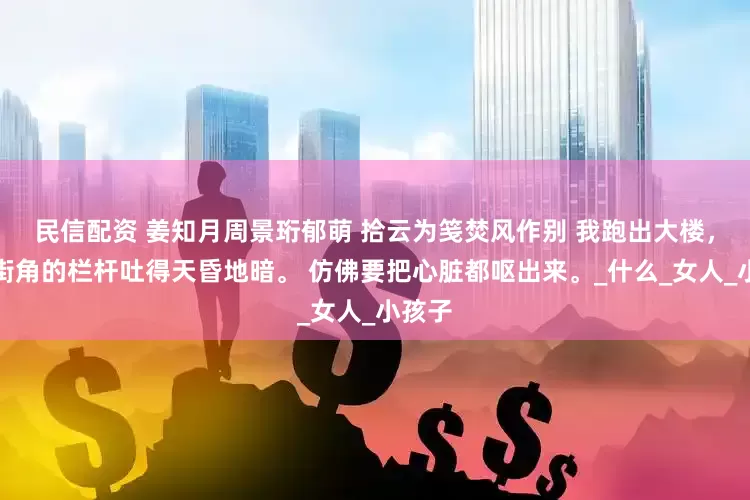 民信配资 姜知月周景珩郁萌 拾云为笺焚风作别 我跑出大楼，扶着街角的栏杆吐得天昏地暗。 仿佛要把心脏都呕出来。_什么_女人_小孩子