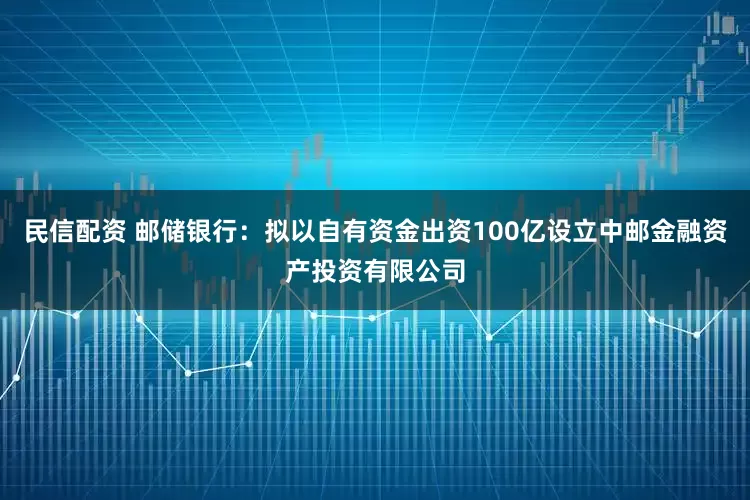 民信配资 邮储银行：拟以自有资金出资100亿设立中邮金融资产投资有限公司