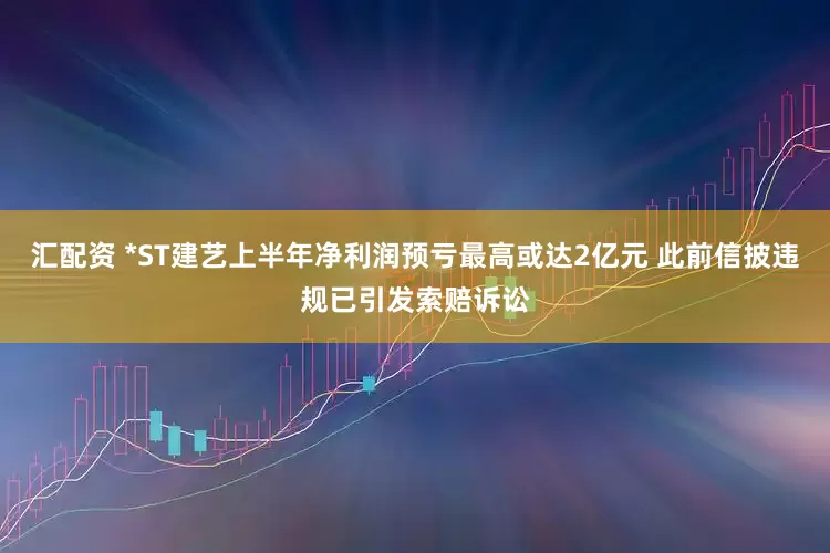 汇配资 *ST建艺上半年净利润预亏最高或达2亿元 此前信披违规已引发索赔诉讼