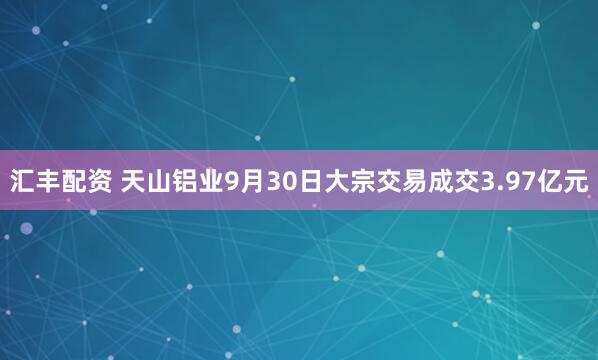 汇丰配资 天山铝业9月30日大宗交易成交3.97亿元