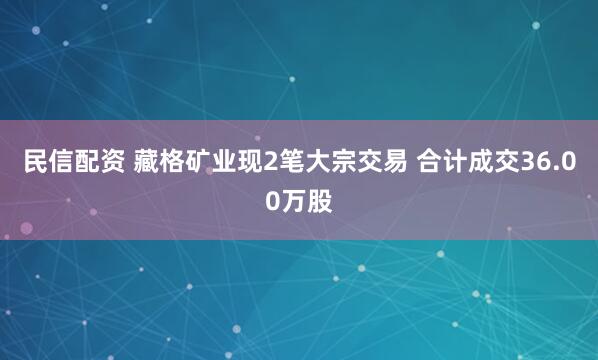 民信配资 藏格矿业现2笔大宗交易 合计成交36.00万股