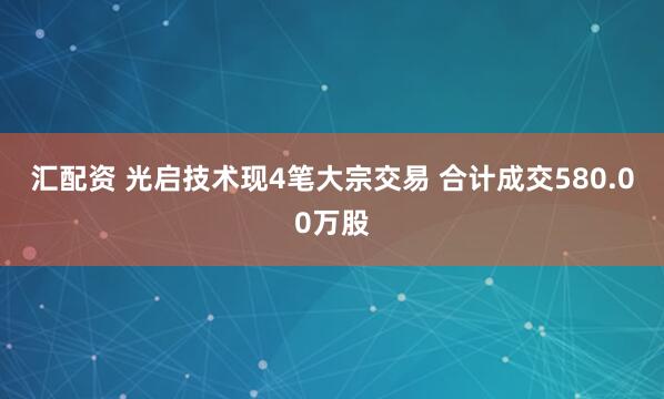 汇配资 光启技术现4笔大宗交易 合计成交580.00万股