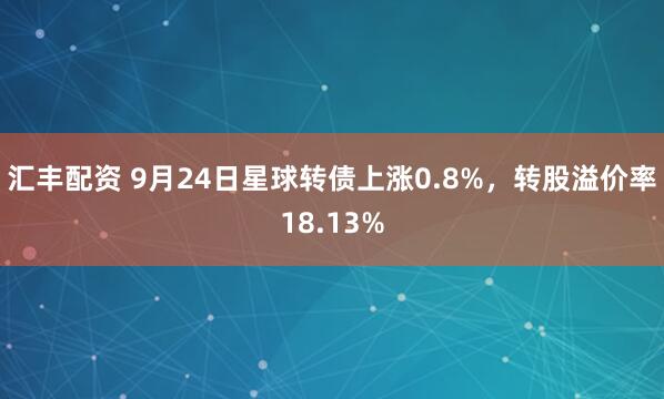 汇丰配资 9月24日星球转债上涨0.8%，转股溢价率18.13%